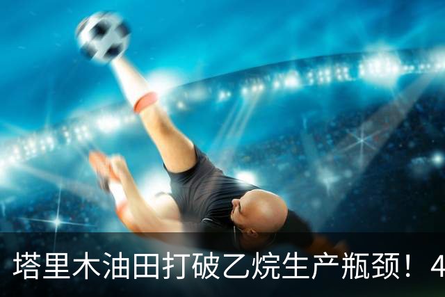塔里木油田打破乙烷生产瓶颈！408万吨的重大突破